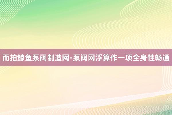 而拍鲸鱼泵阀制造网-泵阀网浮算作一项全身性畅通