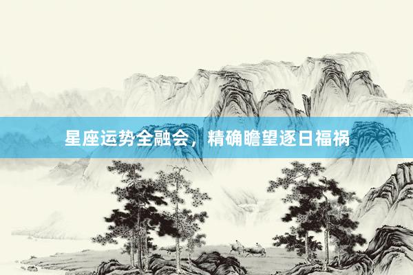 星座运势全融会，精确瞻望逐日福祸
