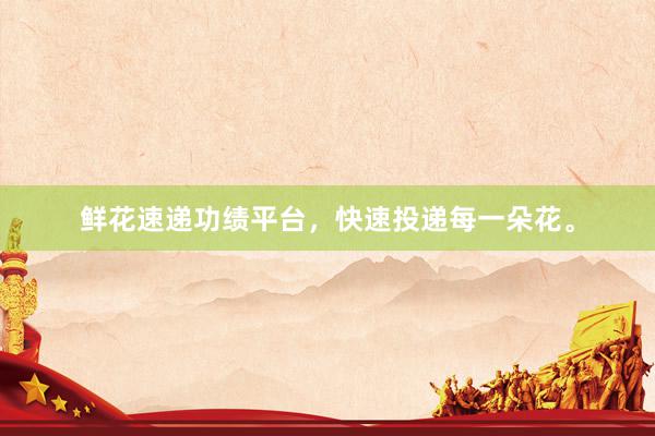 鲜花速递功绩平台，快速投递每一朵花。